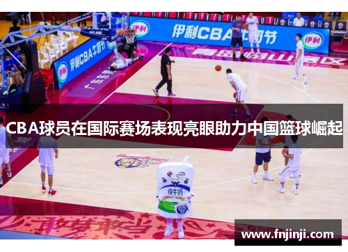 CBA球员在国际赛场表现亮眼助力中国篮球崛起 CBA球员在国际赛场表现亮眼助力中国篮球崛起