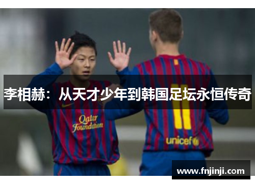 李相赫:从天才少年到韩国足坛永恒传奇 李相赫:从天才少年到韩国足坛永恒传奇