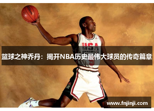 篮球之神乔丹:揭开NBA历史最伟大球员的传奇篇章 篮球之神乔丹:揭开NBA历史最伟大球员的传奇篇章