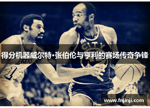 得分机器威尔特·张伯伦与亨利的赛场传奇争锋 得分机器威尔特·张伯伦与亨利的赛场传奇争锋