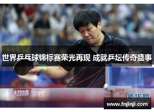 世界乒乓球锦标赛荣光再现 成就乒坛传奇盛事 世界乒乓球锦标赛荣光再现 成就乒坛传奇盛事