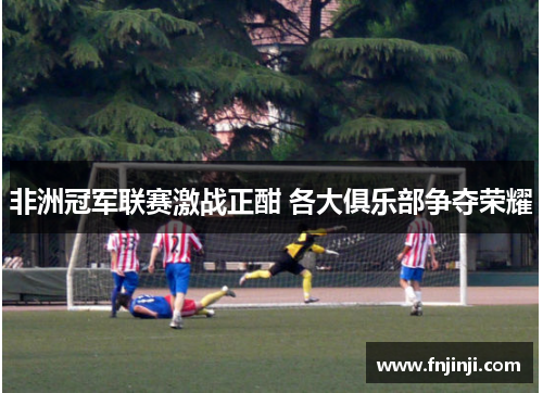 非洲冠军联赛激战正酣 各大俱乐部争夺荣耀 非洲冠军联赛激战正酣 各大俱乐部争夺荣耀