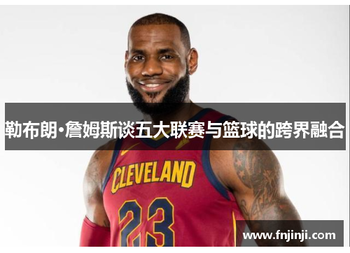 勒布朗·詹姆斯谈五大联赛与篮球的跨界融合 勒布朗·詹姆斯谈五大联赛与篮球的跨界融合