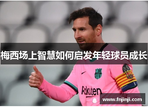 梅西场上智慧如何启发年轻球员成长 梅西场上智慧如何启发年轻球员成长