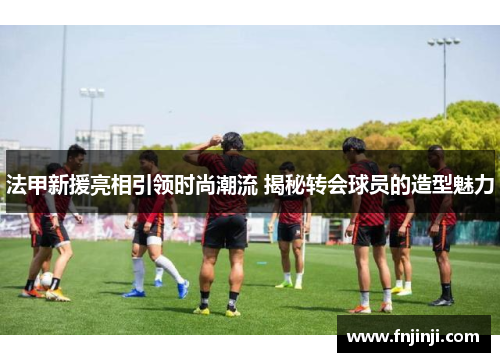 法甲新援亮相引领时尚潮流 揭秘转会球员的造型魅力 法甲新援亮相引领时尚潮流 揭秘转会球员的造型魅力