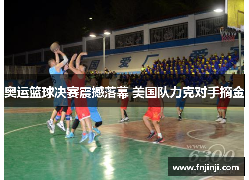 奥运篮球决赛震撼落幕 美国队力克对手摘金 奥运篮球决赛震撼落幕 美国队力克对手摘金